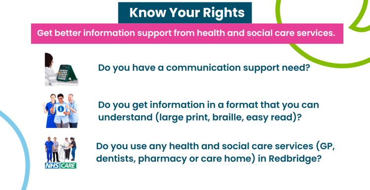 Text reads 'know your rights: get better information support from health and social care services. Do you have a communication support need (hearing or visual impairment)? Do you get information in a format that you can understand (large print, braille, easy read)? Do you use any health and social care services (GP, dentists, pharmacy, or care home) in Redbridge?