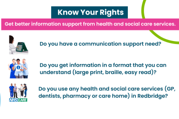 Text reads 'know your rights: get better information support from health and social care services. Do you have a communication support need (hearing or visual impairment)?   Do you get information in a format that you can understand (large print, braille, easy read)?   Do you use any health and social care services (GP, dentists, pharmacy, or care home) in Redbridge?